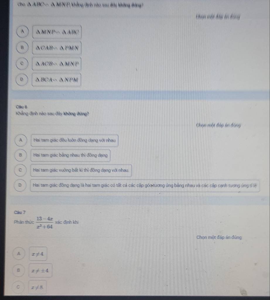 Cho △ ABC * A MNP, khẳng định nào sau đây không đóng?
Chạn một đầp án động
A △ MNP∽ △ ABC
B △ CAB∽ △ PMN
C △ ACB∽ △ MNP
D △ BCA∽ △ NPM
Câu 6
Khẳng định nào sau đây không đứng?
Chọn một đấp ân đùng
A Hai tam giác đều luôn đồng dạng với nhau
B Hai tam giác bằng nhau thì đồng dạng
C Hai tam giác vuỡng bất kì thì đồng dạng với nhau.
D Hai tam giác đông dang là hai tam giác có tất cả các cặp góo tương úng băng nhau và các cặp cạnh tương ứng đ lệ
Câu 7
Phản thức  (13-4x)/x^3+64  xác đình khi
Chon một đáp ản đúng
A x!= 4
B x!= ± 4
C x!= 8.