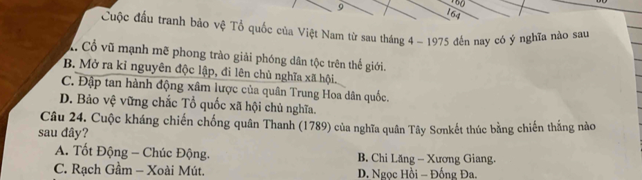 9
164
Cuộc đấu tranh bảo vệ Tổ quốc của Việt Nam từ sau tháng 4 - 1975 đến nay có ý nghĩa nào sau
X. Cổ vũ mạnh mẽ phong trào giải phóng dân tộc trên thế giới.
B. Mở ra kỉ nguyên độc lập, đi lên chủ nghĩa xã hội.
C. Đập tan hành động xâm lược của quân Trung Hoa dân quốc.
D. Bảo vệ vững chắc Tổ quốc xã hội chủ nghĩa.
Câu 24. Cuộc kháng chiến chống quân Thanh (1789) của nghĩa quân Tây Sơnkết thúc bằng chiến thắng nào
sau đây?
A. Tốt Động - Chúc Động. B. Chi Lăng - Xương Giang.
C. Rạch Gầm - Xoài Mút. D. Ngọc Hồi - Đống Đa.