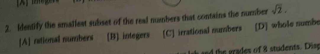 Identify the smallest subset of the real numbers that contains the number sqrt(2).
[A] rational numbers [B] integers [C] irrational numbers [D] whole numbe
and the grades of 8 students. Disp