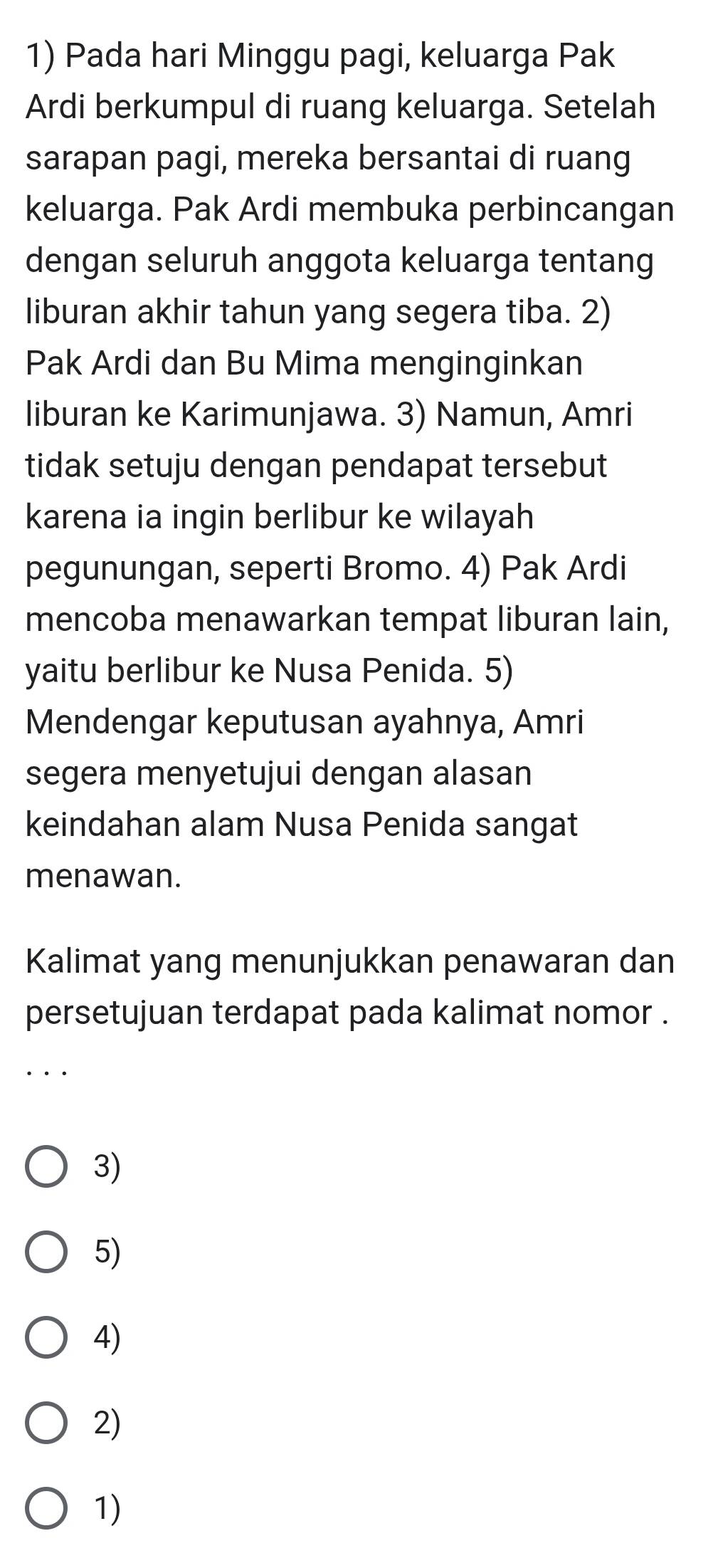 Pada hari Minggu pagi, keluarga Pak
Ardi berkumpul di ruang keluarga. Setelah
sarapan pagi, mereka bersantai di ruang
keluarga. Pak Ardi membuka perbincangan
dengan seluruh anggota keluarga tentang
liburan akhir tahun yang segera tiba. 2)
Pak Ardi dan Bu Mima menginginkan
liburan ke Karimunjawa. 3) Namun, Amri
tidak setuju dengan pendapat tersebut
karena ia ingin berlibur ke wilayah
pegunungan, seperti Bromo. 4) Pak Ardi
mencoba menawarkan tempat liburan lain,
yaitu berlibur ke Nusa Penida. 5)
Mendengar keputusan ayahnya, Amri
segera menyetujui dengan alasan
keindahan alam Nusa Penida sangat
menawan.
Kalimat yang menunjukkan penawaran dan
persetujuan terdapat pada kalimat nomor .
3)
5)
4)
2)
1)