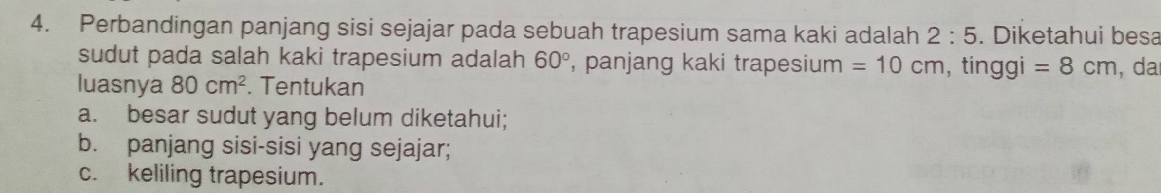 Perbandingan panjang sisi sejajar pada sebuah trapesium sama kaki adalah 2:5. Diketahui besa 
sudut pada salah kaki trapesium adalah 60° , panjang kaki trapesium =10cm , tinggi =8cm ,da 
luasnya 80cm^2. Tentukan 
a. besar sudut yang belum diketahui; 
b. panjang sisi-sisi yang sejajar; 
c. keliling trapesium.