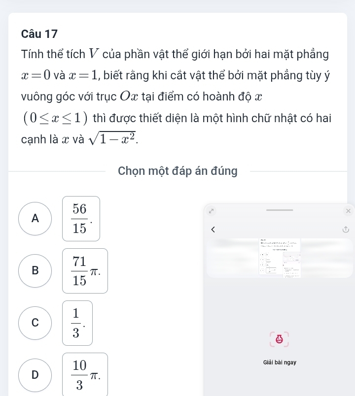 Tính thể tích V của phần vật thể giới hạn bởi hai mặt phẳng
x=0 và x=1 , biết rằng khi cắt vật thể bởi mặt phẳng tùy ý
vuông góc với trục Ox tại điểm có hoành độ x
(0≤ x≤ 1) thì được thiết diện là một hình chữ nhật có hai
cạnh là x và sqrt(1-x^2). 
Chọn một đáp án đúng
A  56/15 . 
;
, :
B  71/15 π. ; ;
— ,
C  1/3 .
D  10/3 π. 
Giải bài ngay