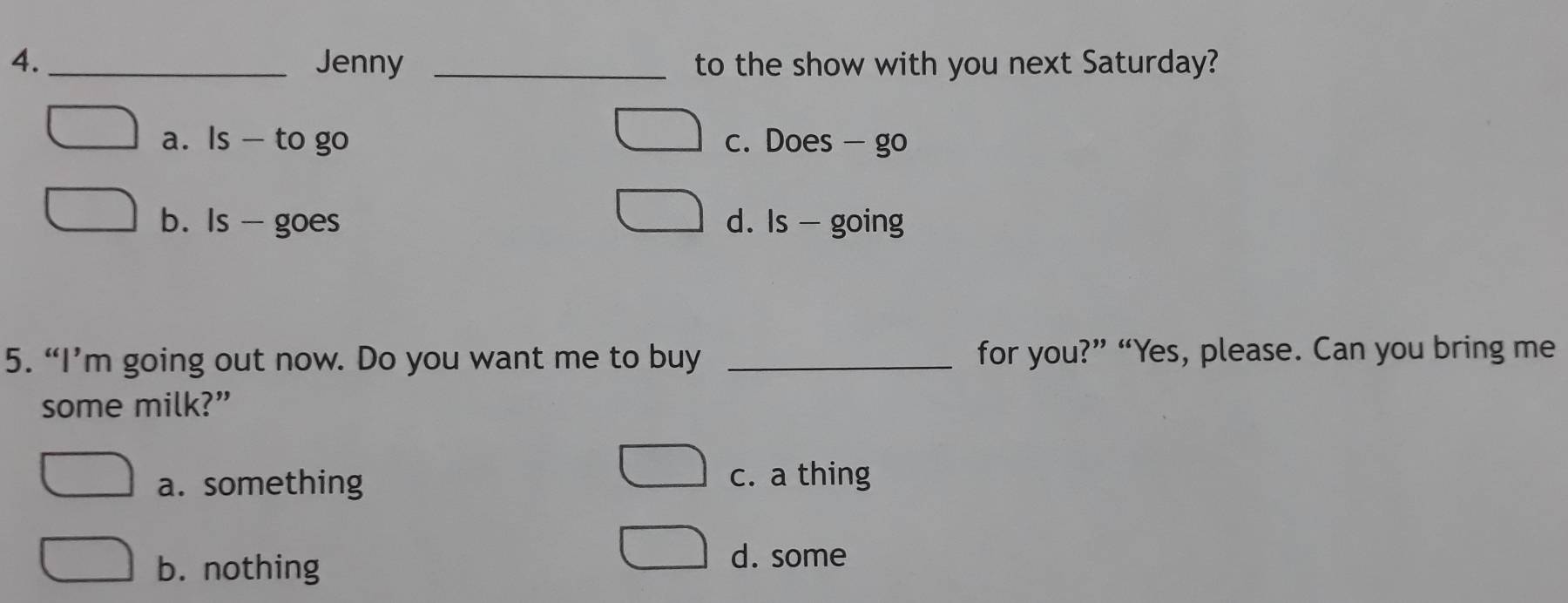 4._ Jenny _to the show with you next Saturday?
a. Is - to go c. Does - go
b. Is - goes d. Is - going
5. “I’m going out now. Do you want me to buy _for you?” “Yes, please. Can you bring me
some milk?”
a. something
c. a thing
b. nothing
d. some