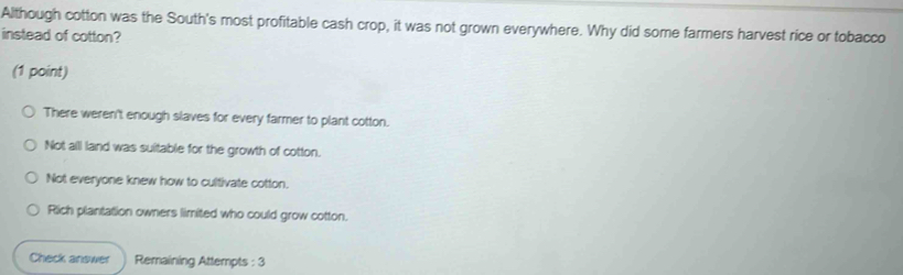 Although cotton was the South's most profitable cash crop, it was not grown everywhere. Why did some farmers harvest rice or tobacco
instead of cotton?
(1 point)
There weren't enough slaves for every farmer to plant cotton.
Not all land was suitable for the growth of cotton.
Not everyone knew how to cultivate cotton.
Rich plantation owners limited who could grow cotton.
Check answer Remaining Attempts : 3