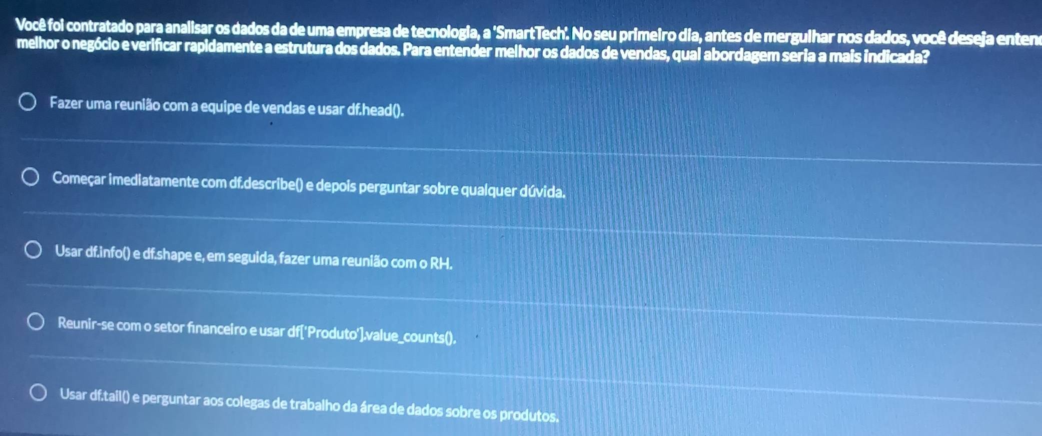 Você foi contratado para analisar os dados da de uma empresa de tecnologia, a 'SmartTech'. No seu primeiro dia, antes de mergulhar nos dados, você deseja enten
melhor o negócio e verificar rapidamente a estrutura dos dados. Para entender melhor os dados de vendas, qual abordagem seria a mais indicada?
Fazer uma reunião com a equipe de vendas e usar df.head().
Começar imediatamente com df.describe() e depois perguntar sobre qualquer dúvida.
Usar df.info() e df.shape e, em seguida, fazer uma reunião com o RH.
Reunir-se com o setor fınanceiro e usar df['Produto'].value_counts().
Usar df.tail() e perguntar aos colegas de trabalho da área de dados sobre os produtos.