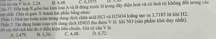 Giả trị của V là:A. 2, 24. B. 4, 48. C. 6,1975 D. 3, 30.
Câu 37. Hỗn hợp X gồm hai kim loại A và B đứng trước H trong dãy điện hoá và có hoá trị không đổi trong các
hợp chất. Chia m gam X thành hai phần bằng nhau:
Phần 1: Hoà tan hoàn toàn trong dung dịch chứa acid HCl và H2SO4 loãng tạo ra 3,7185 lít khí H2.
Phần 2: Tác dụng hoàn toàn với dung dịch HNO3 thu được V lít khí NO (sản phẩm khử duy nhất).
Biết các thể tích khí đo ở điều kiện tiêu chuẩn. Giá trị của V là
A. 2, 479. B. 3, 36. C. 4, 48. D. 6,72.