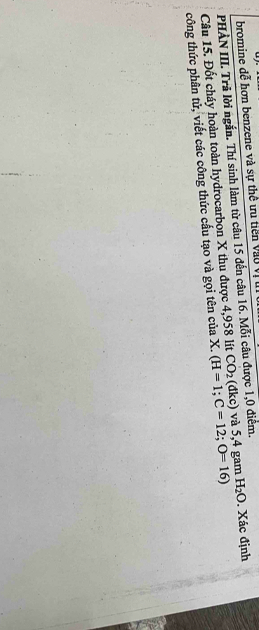 bromine dễ hơn benzene và sự thế ưu tiến vào Vị l 
PHÀN III. Trã lời ngắn. Thí sinh làm từ câu 15 đến câu 16. Mỗi câu được 1,0 điểm. 
Câu 15. Đốt cháy hoàn toàn hydrocarbon X thu được 4,958 lít (H=1; C=12; O=16) CO_2 (đkc) và 5,4 gam H_2O. Xác định 
công thức phân tử, viết các công thức cấu tạo và gọi tên của X.