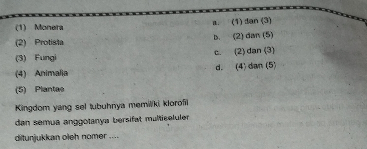 (1) Monera a. (1) dan (3)
(2) Protista b. (2) dan (5)
(3) Fungi c. (2) dan (3)
(4) Animalia d. (4) dan (5)
(5) Plantae
Kingdom yang sel tubuhnya memiliki klorofil
dan semua anggotanya bersifat multiseluler 
ditunjukkan oleh nomer ....