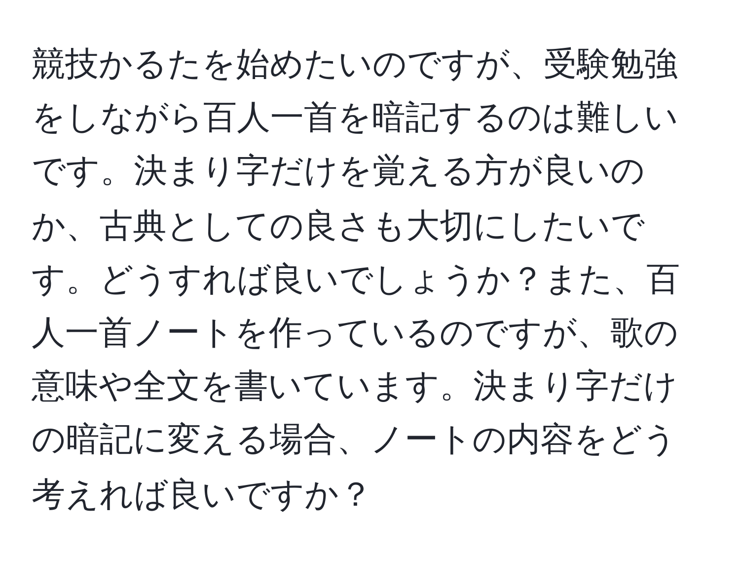 競技かるたを始めたいのですが、受験勉強をしながら百人一首を暗記するのは難しいです。決まり字だけを覚える方が良いのか、古典としての良さも大切にしたいです。どうすれば良いでしょうか？また、百人一首ノートを作っているのですが、歌の意味や全文を書いています。決まり字だけの暗記に変える場合、ノートの内容をどう考えれば良いですか？