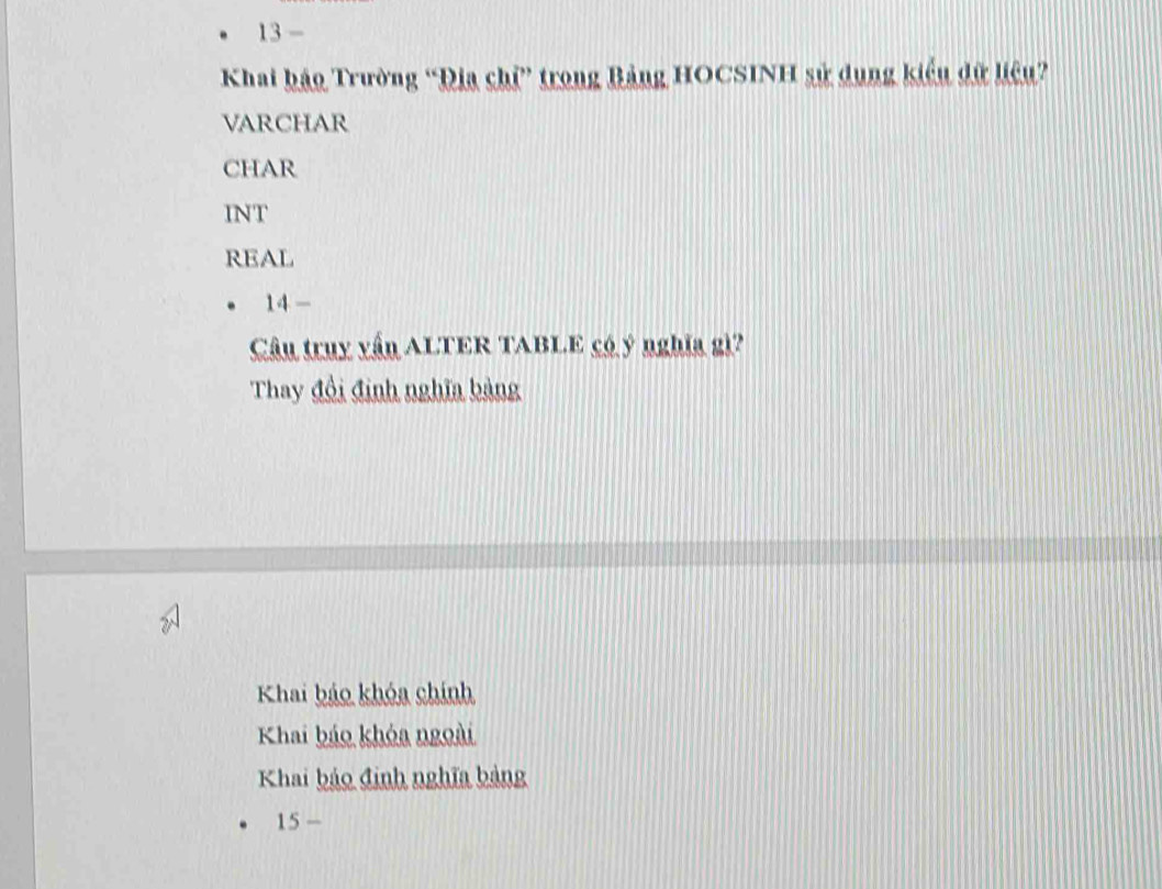 2 1 
Khai bảo Trường “Địa chỉ” trong Bảng HOCSINH sử dụng kiểu dữ liệu?
VARCHAR
CHAR
INT
REAL
14- 
Câu truy vấn ALTER TABLE có ý nghĩa gì?
Thay đồi đinh nghĩa bảng
Khai bảo khóa chính
Khai báo khóa ngoài
Khai bảo định nghĩa bảng
15-