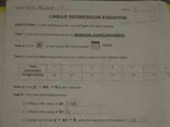 a 
a  _
LINEAR REGRESSIÓN EQUATION
DRECTONS: Do the totlowing tasks. Do hef heave any task lngure
Twak 1. Set your chromebook and go to desmos comicalculator
Toak 2. Clck n the uppes left, ther chpose table
Tank 3  Lae the table below and copy the x and y values to the deames table
Task 4. Typn y_1-ax_1+b to the next row
Task 5. Fill in the information below
a.) What is the value of a?_
b.)What is the value of b?_
C) Lising the format y=ax+b white the equation of the table_