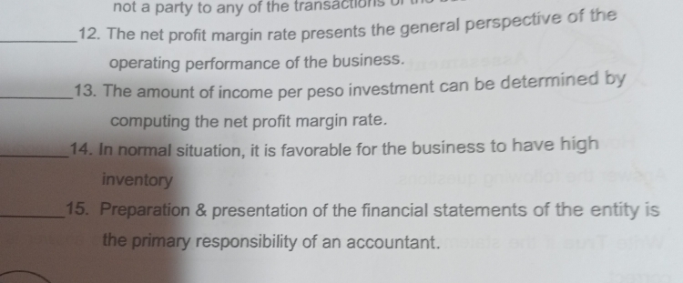 not a party to any of the transactions u 
_12. The net profit margin rate presents the general perspective of the 
operating performance of the business. 
_13. The amount of income per peso investment can be determined by 
computing the net profit margin rate. 
_14. In normal situation, it is favorable for the business to have high 
inventory 
_15. Preparation & presentation of the financial statements of the entity is 
the primary responsibility of an accountant.