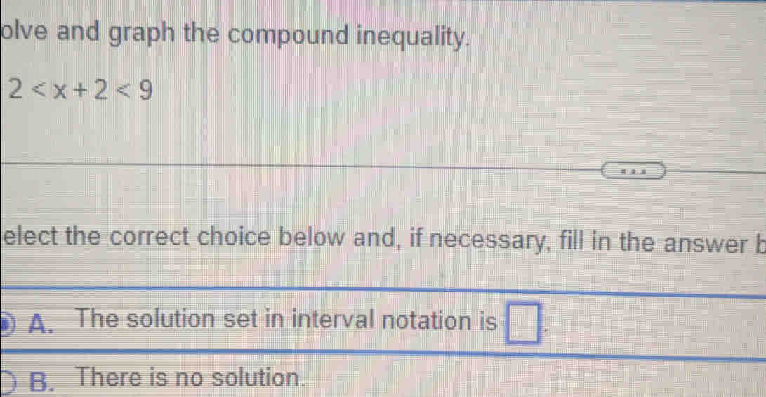 olve and graph the compound inequality.
2 <9</tex> 
elect the correct choice below and, if necessary, fill in the answer b
A. The solution set in interval notation is
B. There is no solution.