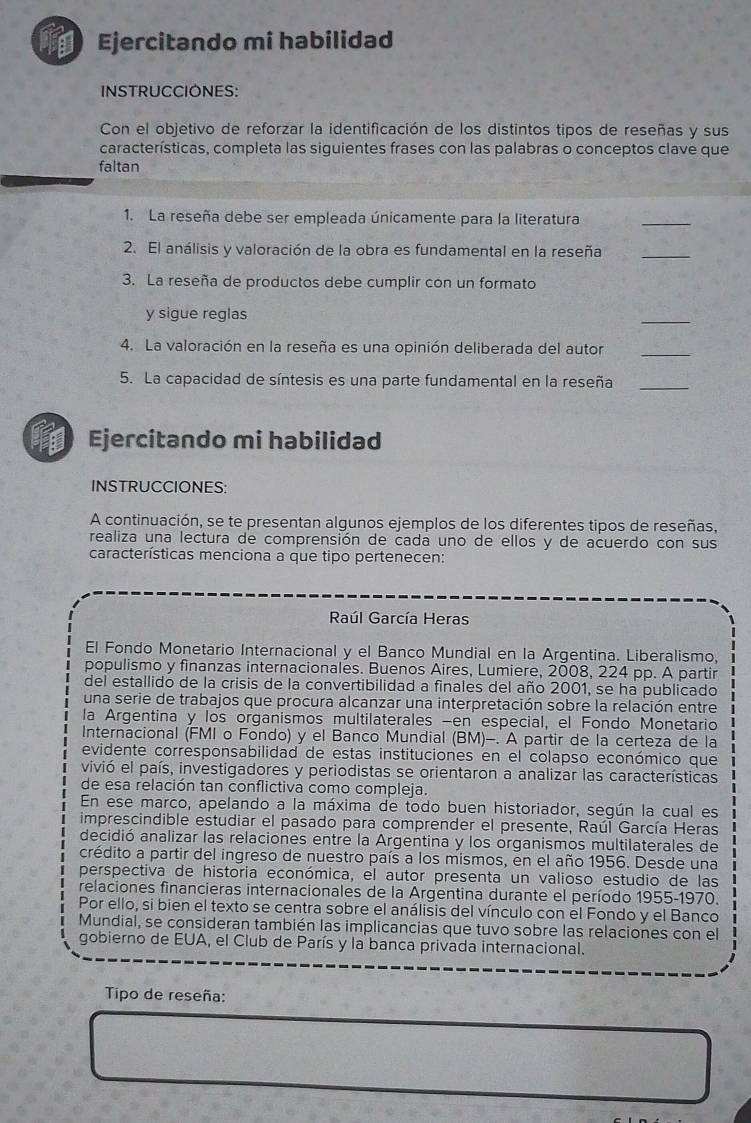 Ejercitando mi habilidad
INSTRUCCIONES:
Con el objetivo de reforzar la identificación de los distintos tipos de reseñas y sus
características, completa las siguientes frases con las palabras o conceptos clave que
faltan
1. La reseña debe ser empleada únicamente para la literatura
_
2. El análisis y valoración de la obra es fundamental en la reseña_
3. La reseña de productos debe cumplir con un formato
y sigue reglas
_
4. La valoración en la reseña es una opinión deliberada del autor_
5. La capacidad de síntesis es una parte fundamental en la reseña_
Ejercitando mi habilidad
INSTRUCCIONES:
A continuación, se te presentan algunos ejemplos de los diferentes tipos de reseñas,
realiza una lectura de comprensión de cada uno de ellos y de acuerdo con sus
características menciona a que tipo pertenecen:
Raúl García Heras
El Fondo Monetario Internacional y el Banco Mundial en la Argentina. Liberalismo,
populismo y finanzas internacionales. Buenos Aires, Lumiere, 2008, 224 pp. A partir
del estallido de la crisis de la convertibilidad a finales del año 2001, se ha publicado
una serie de trabajos que procura alcanzar una interpretación sobre la relación entre
la Argentina y los organismos multilaterales -en especial, el Fondo Monetario
Internacional (FMI o Fondo) y el Banco Mundial (BM)-. A partir de la certeza de la
evidente corresponsabilidad de estas instituciones en el colapso económico que
vivió el país, investigadores y periodistas se orientaron a analizar las características
de esa relación tan conflictiva como compleja.
En ese marco, apelando a la máxima de todo buen historiador, según la cual es
imprescindible estudiar el pasado para comprender el presente, Raúl García Heras
decidió analizar las relaciones entre la Argentina y los organismos multilaterales de
crédito a partir del ingreso de nuestro país a los mismos, en el año 1956. Desde una
perspectiva de historia económica, el autor presenta un valioso estudio de las
relaciones financieras internacionales de la Argentina durante el período 1955-1970.
Por ello, si bien el texto se centra sobre el análisis del vínculo con el Fondo y el Banco
Mundial, se consideran también las implicancias que tuvo sobre las relaciones con el
gobierno de EUA, el Club de París y la banca privada internacional.
Tipo de reseña: