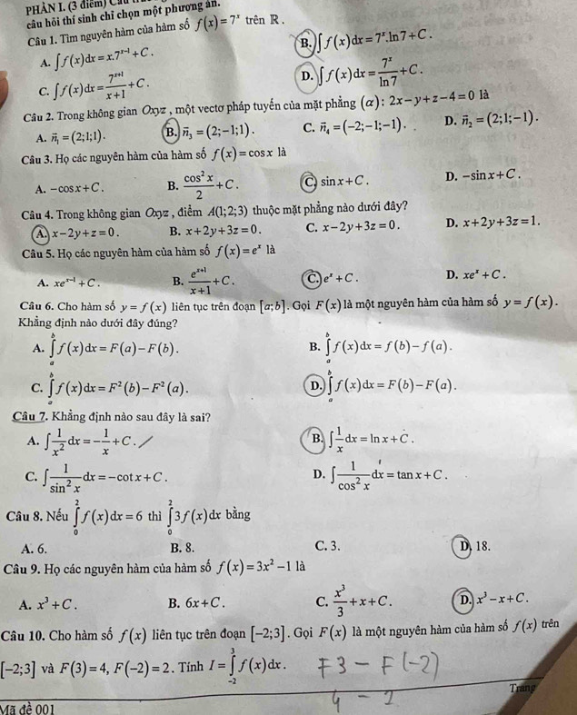 PHẢN I. (3 điểm) Ch   
câu hỏi thí sinh chỉ chọn một phương án.
Câu 1. Tìm nguyên hàm của hàm số f(x)=7^x trên R .
A. ∈t f(x)dx=x.7^(x-1)+C. B. f(x)dx=7^x.ln 7+C.
C. ∈t f(x)dx= (7^(x+1))/x+1 +C. D. ∈t f(x)dx= 7^x/ln 7 +C.
Câu 2. Trong không gian Ox vz , một vectơ pháp tuyến của mặt phẳng (α) : 2x-y+z-4=0 là
A. vector n_1=(2;1;1). B. vector n_3=(2;-1;1). C. vector n_4=(-2;-1;-1). D. vector n_2=(2;1;-1).
Câu 3. Họ các nguyên hàm của hàm số f(x)=cos x là
A. -cos x+C. B.  cos^2x/2 +C. a sin x+C. D. -sin x+C.
Câu 4. Trong không gian Oxyz , điểm A(1;2;3) thuộc mặt phẳng nào dưới đây?
a x-2y+z=0. B. x+2y+3z=0. C. x-2y+3z=0. D. x+2y+3z=1.
Câu 5. Họ các nguyên hàm của hàm số f(x)=e^xla
A. xe^(x-1)+C. B.  (e^(x+1))/x+1 +C. C. e^x+C. D. xe^x+C.
Câu 6. Cho hàm số y=f(x) liên tục trên đoạn [a;b]. Gọi F(x) là một nguyên hàm của hàm số y=f(x).
Khẳng định nào dưới đây đúng?
A. ∈tlimits _a^(bf(x)dx=F(a)-F(b). ∈tlimits _a^bf(x)dx=f(b)-f(a).
B.
C. ∈tlimits _a^bf(x)dx=F^2)(b)-F^2(a). ∈tlimits f(x)dx=F(b)-F(a).
D.
Câu 7. Khẳng định nào sau đây là sai?
A. ∈t  1/x^2 dx=- 1/x +C. ∈t  1/x dx=ln x+C.
B.
C. ∈t  1/sin^2x dx=-cot x+C. ∈t  1/cos^2x dx=tan x+C.
D.
Câu 8. Nếu ∈tlimits _0^(2f(x)dx=6 thì ∈tlimits _0^23f(x)dx bằng
A. 6. B. 8. C. 3. D. 18.
Câu 9. Họ các nguyên hàm của hàm số f(x)=3x^2)-1 là
A. x^3+C. B. 6x+C. C.  x^3/3 +x+C. D. x^3-x+C.
Câu 10. Cho hàm số f(x) liên tục trên đoạn [-2;3]. Gọi F(x) là một nguyên hàm của hàm số f(x) trên
[-2;3] và F(3)=4,F(-2)=2. Tính I=∈tlimits _(-2)^3f(x)dx.
Trang
Mã đề 001