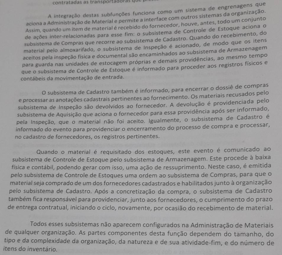 contratadas as transportadoras que 
A integração destas subfunções funciona como um sistema de engrenagens que
aciona a Administração de Material e permite a interface com outros sistemas da organização.
Assim, quando um item de material é recebido do fornecedor, houve, antes, todo um conjunto
de ações inter-relacionadas para esse fim: o subsistema de Controle de Estoque aciona o
subsistema de Compras que recorre ao subsistema de Cadastro. Quando do recebimento, do
material pelo almoxarifado, o subsistema de Inspeção é acionado, de modo que os itens
aceitos pela inspeção física e documental são encaminhados ao subsistema de Armazenagem
para guarda nas unidades de estocagem próprias e demais providências, ao mesmo tempo
que o subsistema de Controle de Estoque é informado para proceder aos registros físicos e
contábeis da movimentação de entrada.
O subsistema de Cadastro também é informado, para encerrar o dossiê de compras
e processar as anotações cadastrais pertinentes ao fornecimento. Os materiais recusados pelo
subsistema de Inspeção são devolvidos ao fornecedor. A devolução é providenciada pelo
subsistema de Aquisição que aciona o fornecedor para essa providência após ser informado,
pela Inspeção, que o material não foi aceito. Igualmente, o subsistema de Cadastro é
informado do evento para providenciar o encerramento do processo de compra e processar,
no cadastro de fornecedores, os registros pertinentes.
Quando o material é requisitado dos estoques, este evento é comunicado ao
subsistema de Controle de Estoque pelo subsistema de Armazenagem. Este procede à baixa
física e contábil, podendo gerar com isso, uma ação de ressuprimento. Neste caso, é emitida
pelo subsistema de Controle de Estoques uma ordem ao subsistema de Compras, para que o
material seja comprado de um dos fornecedores cadastrados e habilitados junto à organização
pelo subsistema de Cadastro. Após a concretização da compra, o subsistema de Cadastro
também fica responsável para providenciar, junto aos fornecedores, o cumprimento do prazo
de entrega contratual, iniciando o ciclo, novamente, por ocasião do recebimento de material.
Todos esses subsistemas não aparecem configurados na Administração de Materiais
de qualquer organização. As partes componentes desta função dependem do tamanho, do
tipo e da complexidade da organização, da natureza e de sua atividade-fim, e do número de
itens do inventário.