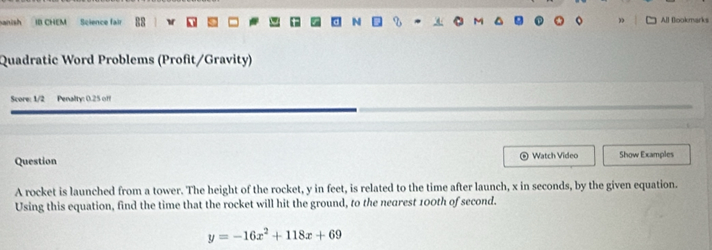 sh IB CHEM Science fair 88 w All Bookmarks 
Quadratic Word Problems (Profit/Gravity) 
Score: 1/2 Penalty: 0.25 off 
Question Watch Video Show Examples 
A rocket is launched from a tower. The height of the rocket, y in feet, is related to the time after launch, x in seconds, by the given equation. 
Using this equation, find the time that the rocket will hit the ground, to the nearest 100th of second.
y=-16x^2+118x+69