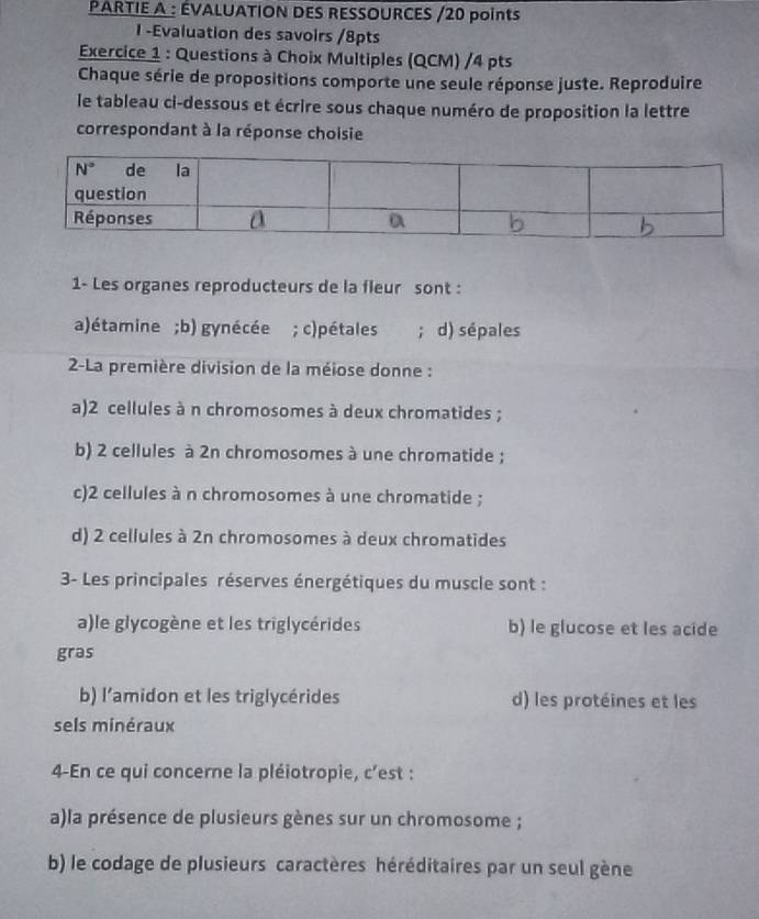 PARTIE A : ÉVALUATION DES RESSOURCES /20 points
I -Evaluation des savoirs /8pts
Exercice 1 : Questions à Choix Multiples (QCM) /4 pts
Chaque série de propositions comporte une seule réponse juste. Reproduire
le tableau ci-dessous et écrire sous chaque numéro de proposition la lettre
correspondant à la réponse choisie
1- Les organes reproducteurs de la fleur sont :
a)étamine;b) gynécée ; c)pétales ; d) sépales
2-La première division de la méiose donne :
a)2 cellules à n chromosomes à deux chromatides ;
b) 2 cellules à 2n chromosomes à une chromatide ;
c)2 cellules à n chromosomes à une chromatide ;
d) 2 cellules à 2n chromosomes à deux chromatides
3- Les principales réserves énergétiques du muscle sont :
a)le glycogène et les triglycérides b) le glucose et les acide
gras
b) l'amidon et les triglycérides d) les protéines et les
sels minéraux
4-En ce qui concerne la pléiotropie, c'est :
a)la présence de plusieurs gènes sur un chromosome ;
b) le codage de plusieurs caractères héréditaires par un seul gène