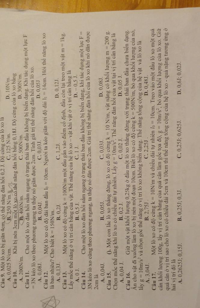 Một lò xo bị giãn 4cm, có thể năng đàn hồi 0,2 J. Độ cứng của lò xo là
A. 0,025 N/cm. B. 250 N/m. C. 125 N/m. D. 10N/m.
Câu 10. Khi bị nén 3cm một lò xo có thể năng đàn hồi bằng 0,18J. Độ cứng của lò xo bằng
A. 200N/m. B. 400N/m. C. 500N/m. D. 300N/m.
Câu 11. Cho một lò xo đàn hồi nằm ngang ở trạng thái ban đầu không bị biến dạng. Khi tác dụng một lực F
=3N kéo lò xo theo phương ngang ta thấy nó giãn được 2cm. Tính giá trị thế năng đản hồi của lò xo.
A. 0,08J. B. 0,04J. C. 0,03J. D. 0,05J
Câu 12. Một lò xo có độ dài ban đầu l_0=10cm.  Người ta kéo giãn với độ dài 1_1=14cm. Hỏi thế năng lò xo
là bao nhiêu? Cho biết k=150N/m.
A. 0,13J. B. 0,2J. C. 1,2J. D. 0,12J.
Câu 13. Một lò xo có độ cứng k=100N/m một đầu gắn vào điểm cố định, đầu còn lại treo một vật m=1kg.
Lấy mốc thể năng ở vị trí cân bằng của vật. Thế năng của hệ lò xo - vật khi vật ở vị trí cân bằng là
A. 0 J. B. 0,5 J. C. 1 J. D. - 0,5 J.
Câu 14. Cho một lò xo đàn hồi nằm ngang ở trạng thái ban đầu không bị biến dạng, khi tác dụng một lực F=
3N kéo lò xo cũng theo phương ngang, ta thấy nó dãn được 2cm. Giá trị thể năng đàn hồi của lò xo khi nó dãn được
2cm là
A. 0,04J. B. 0,05J. C. 0,03J. D. 0.08J.
Câu 15. (). Một con lắc lò xo thẳng đứng, lò xo có độ cứng k=10N/m , vật nặng có khối lượng m=200 g.
Chọn mốc thể năng khi lò xo có chiều dài tự nhiên. Lấy g=10m/s^2 *. Thế năng đàn hồi của vật tại vị trí cân bằng là
A. 0,04 J. B. 0,2 J. C. 0,02 J. D. 0,05 J.
Câu 16. Giữ một vật khối lượng 0,25kg ở đầu một lò xo thẳng đứng với trạng thái ban đầu chưa biển dạng.
Ấn cho vật đi xuống làm lò xo bị nén một đoạn 10cm. Biết lò xo có độ cứng k=500N/m , bỏ qua khối lượng của nó,
lấy g=10m/s^2 và chọn gốc thế năng ở vị trí lò xo không biến dạng. Thế năng tổng cộng của hệ vật và lò xo là
A. 3,04J. B. 2,75J . C. 2,25J . D. 0,48J.
Câu 17. Một lò xo có độ cứng k=10N/m và chiều dài tự nhiên l_0=10cm. Treo vào một đầu lò xo một quả
cân khối lượng 100g, lấy vị trí cân bằng của quả cân làm gốc tọa độ, g=10m/s^2 , bỏ qua khối lượng của lò xo. Giữ
quả cân ở vị trí sao cho lò xo có chiều dài 5cm và 10cm thì thế năng tổng cộng của hệ lò xo - quả nặng tương ứng ở
hai vị trí đó là
A. 0,2625J; 0,15J. B. 0,25J; 0,3J. C. 0,25J; 0,625J. D. 0,6J; 0,02J.