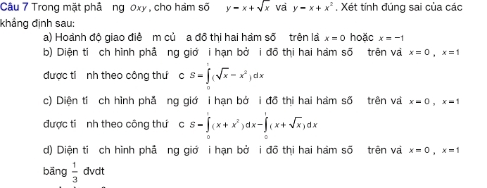 Trong mặt phả ng 0xy , cho hàm số y=x+sqrt(x) va y=x+x^2. Xét tính đúng sai của các 
khẳng định sau: 
a) Hoành độ giao điê m củ a đồ thị hai hàm số trên là x=0 hoặc x=-1
b) Diện tỉ ch hình phả ng giớ i hạn bở i đồ thi hai hàm số trên và x=0, x=1
được tí nh theo công thứ cS=∈tlimits _0^(1(sqrt x)-x^2)dx
c) Diện tí ch hình phả ng giớ i hạn bở i đồ thi hai hàm số trên và x=0, x=1
được tí nh theo công thứ CS=∈tlimits _0^(1(x+x^2))dx-∈tlimits _0^(1(x+sqrt x))dx
d) Diện tỉ ch hình phả ng giớ i hạn bở i đồ thị hai hàm số trên và x=0, x=1
bǎng  1/3  đvdt