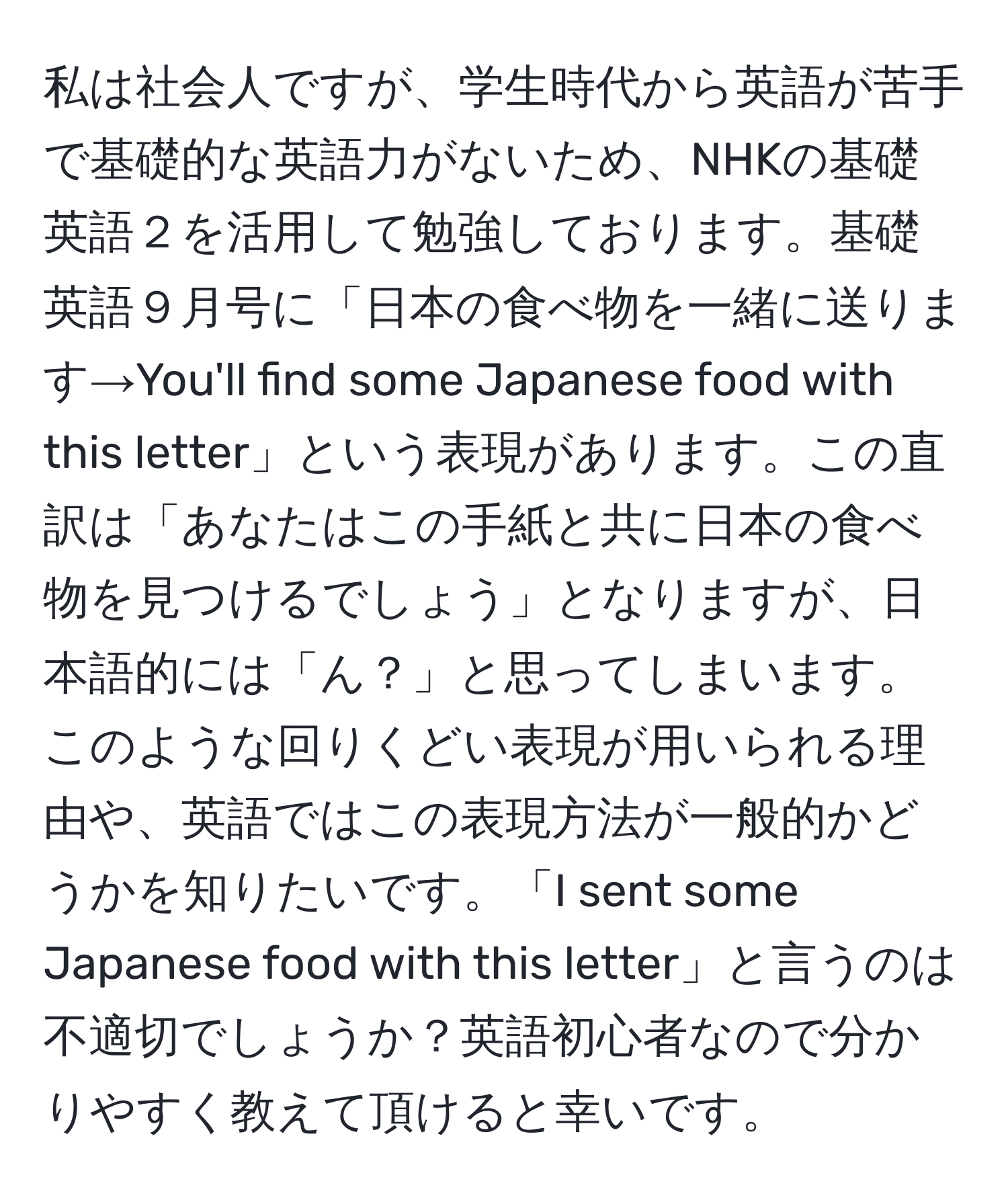 私は社会人ですが、学生時代から英語が苦手で基礎的な英語力がないため、NHKの基礎英語２を活用して勉強しております。基礎英語９月号に「日本の食べ物を一緒に送ります→You'll find some Japanese food with this letter」という表現があります。この直訳は「あなたはこの手紙と共に日本の食べ物を見つけるでしょう」となりますが、日本語的には「ん？」と思ってしまいます。このような回りくどい表現が用いられる理由や、英語ではこの表現方法が一般的かどうかを知りたいです。「I sent some Japanese food with this letter」と言うのは不適切でしょうか？英語初心者なので分かりやすく教えて頂けると幸いです。