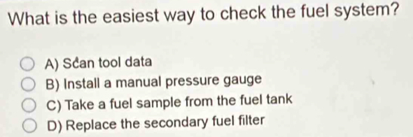 What is the easiest way to check the fuel system?
A) Scan tool data
B) Install a manual pressure gauge
C) Take a fuel sample from the fuel tank
D) Replace the secondary fuel filter