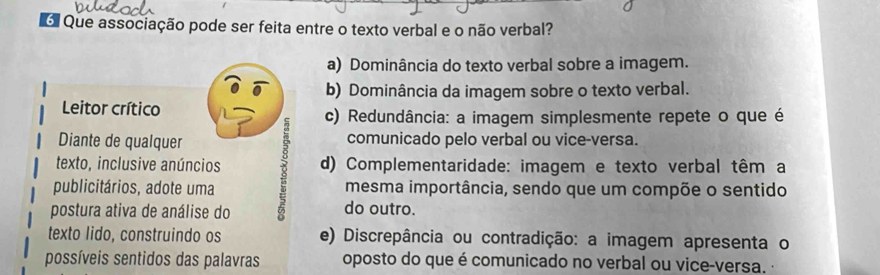 Que associação pode ser feita entre o texto verbal e o não verbal?
a) Dominância do texto verbal sobre a imagem.
b) Dominância da imagem sobre o texto verbal.
Leitor crítico c) Redundância: a imagem simplesmente repete o que é
Diante de qualquer comunicado pelo verbal ou vice-versa.
texto, inclusive anúncios d) Complementaridade: imagem e texto verbal têm a
publicitários, adote uma mesma importância, sendo que um compõe o sentido
postura ativa de análise do do outro.
texto lido, construindo os e) Discrepância ou contradição: a imagem apresenta o
possíveis sentidos das palavras oposto do que é comunicado no verbal ou vice-versa.