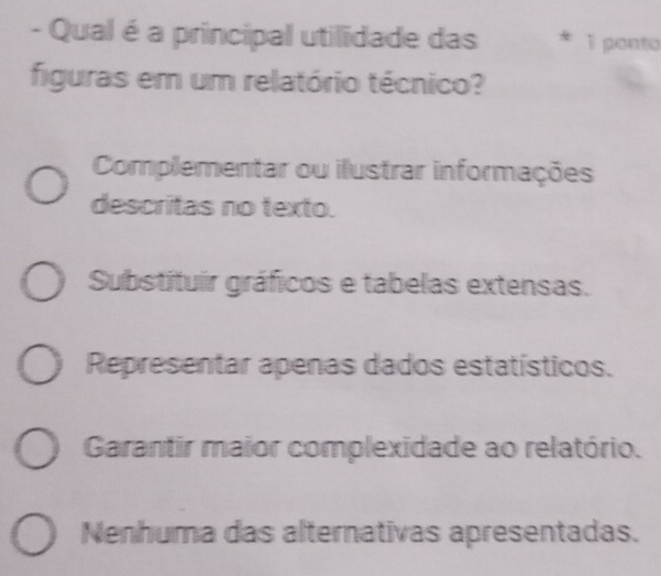 Qual é a principal utilidade das 1 ponto
figuras em um relatório técnico?
Complementar ou ilustrar informações
descritas no texto.
Substituir gráficos e tabelas extensas.
Representar apenas dados estatísticos.
Garantir maior complexidade ao relatório.
Nenhuma das alternativas apresentadas.