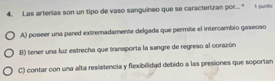 Las arterias son un tipo de vaso sanguíneo que se caracterizan por... * 1 punto
A) poseer una pared extremadamente delgada que permite el intercambio gaseoso
B) tener una luz estrecha que transporta la sangre de regreso al corazón
C) contar con una alta resistencia y flexibilidad debido a las presiones que soportan