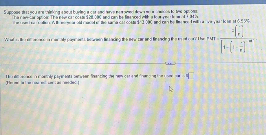 Suppose that you are thinking about buying a car and have narrowed down your choices to two options. 
The new-car option: The new car costs $28,000 and can be financed with a four-year loan at 7.04%. 
The used-car option: A three-year old model of the same car costs $13,000 and can be financed with a five-year loan at 6.53%. 
What is the difference in monthly payments between financing the new car and financing the used car? Use PMT=frac P( r/n )[1-(1+ r/n )^-n]
The difference in monthly payments between financing the new car and financing the used car is $□
(Round to the nearest cent as needed.)