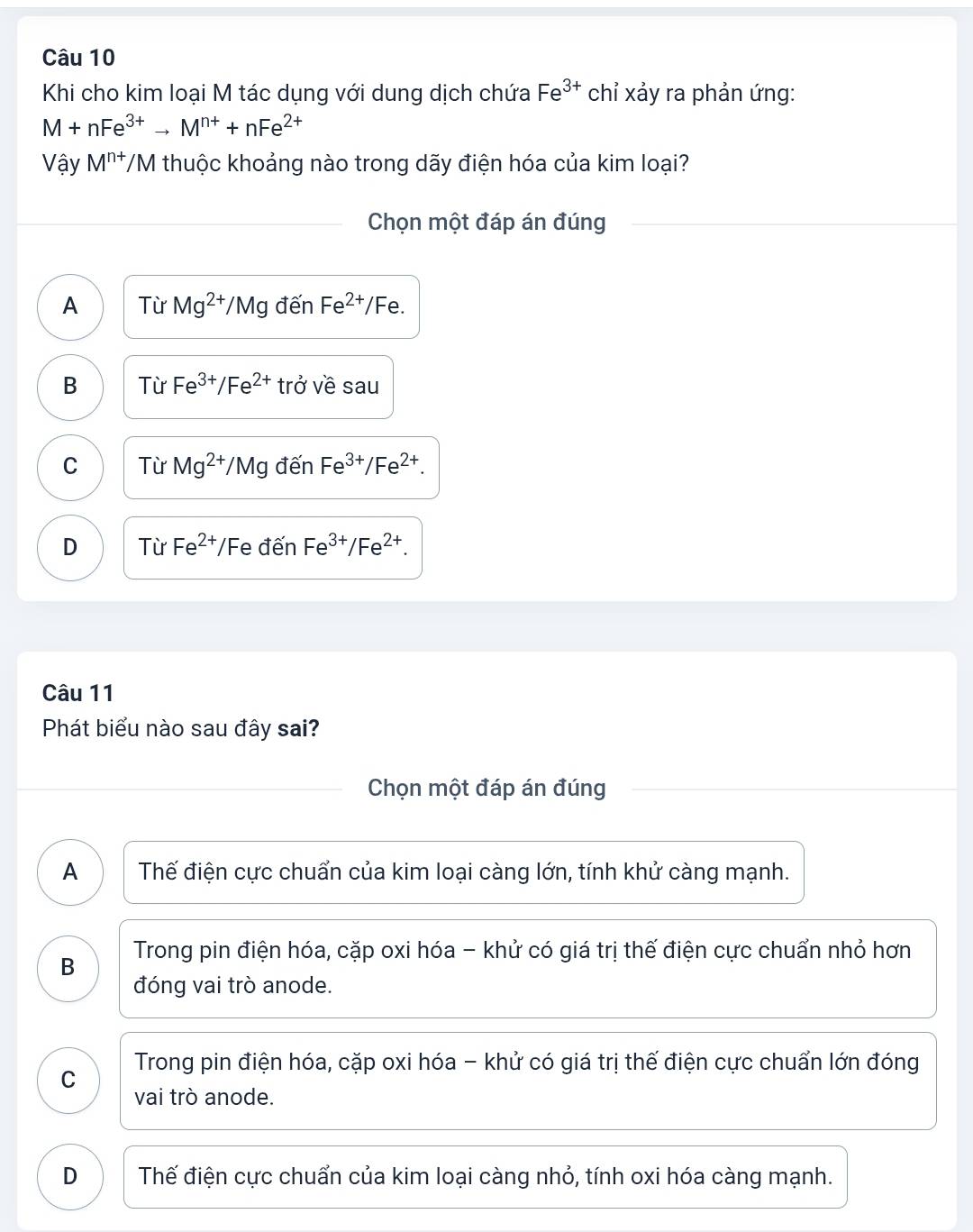 Khi cho kim loại M tác dụng với dung dịch chứa Fe^(3+) chỉ xảy ra phản ứng:
M+nFe^(3+)to M^(n+)+nFe^(2+)
Vậy M^(n+) T/M thuộc khoảng nào trong dãy điện hóa của kim loại?
Chọn một đáp án đúng
A Từ Mg^(2+)/Mg đến Fe^(2+) IFe
B Từ Fe^(3+)/Fe^(2+) trở về sau
C Từ Mg^(2+) /Mc đến Fe^(3+)/Fe^(2+).
D Từ Fe^(2+)/F e đến Fe^(3+)/Fe^(2+). 
Câu 11
Phát biểu nào sau đây sai?
Chọn một đáp án đúng
A Thế điện cực chuẩn của kim loại càng lớn, tính khử càng mạnh.
B Trong pin điện hóa, cặp oxi hóa - khử có giá trị thế điện cực chuẩn nhỏ hơn
đóng vai trò anode.
C Trong pin điện hóa, cặp oxi hóa - khử có giá trị thế điện cực chuẩn lớn đóng
vai trò anode.
D Thế điện cực chuẩn của kim loại càng nhỏ, tính oxi hóa càng mạnh.