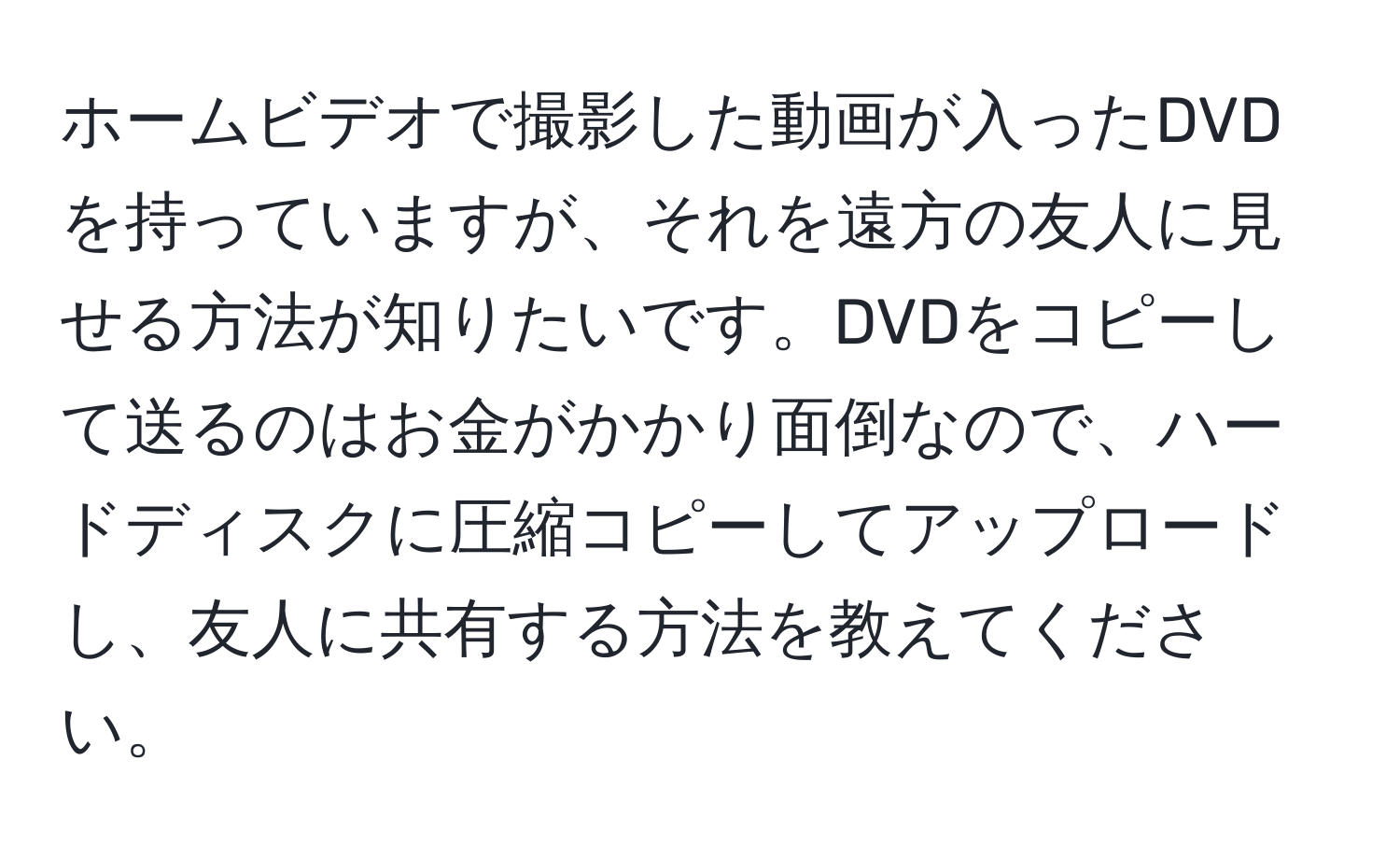 ホームビデオで撮影した動画が入ったDVDを持っていますが、それを遠方の友人に見せる方法が知りたいです。DVDをコピーして送るのはお金がかかり面倒なので、ハードディスクに圧縮コピーしてアップロードし、友人に共有する方法を教えてください。