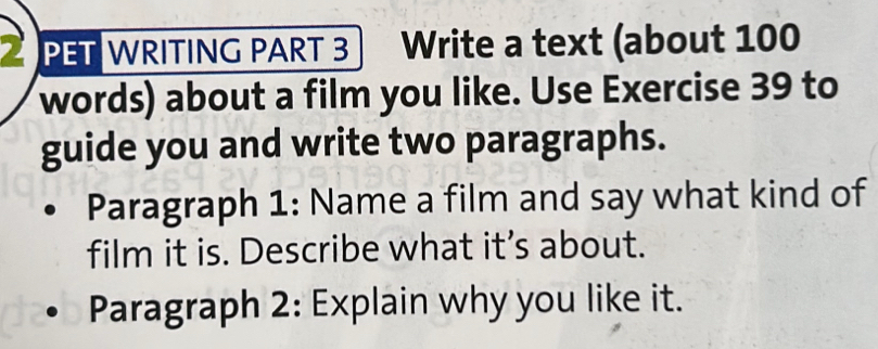 2PET WRITING PART 3 Write a text (about 100
words) about a film you like. Use Exercise 39 to 
guide you and write two paragraphs. 
Paragraph 1: Name a film and say what kind of 
film it is. Describe what it’s about. 
Paragraph 2: Explain why you like it.