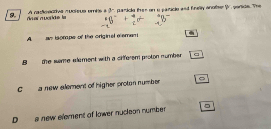 A radioactive nucleus emits a beta^- particle then an α particle and finally another 8° particle. The
9. final nuclide is
A an isotope of the original element
B the same element with a different proton number
C a new element of higher proton number
D a new element of lower nucleon number