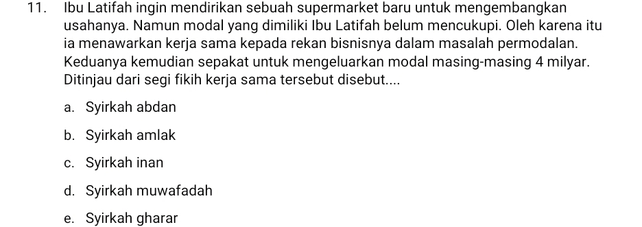 Ibu Latifah ingin mendirikan sebuah supermarket baru untuk mengembangkan
usahanya. Namun modal yang dimiliki Ibu Latifah belum mencukupi. Oleh karena itu
ia menawarkan kerja sama kepada rekan bisnisnya dalam masalah permodalan.
Keduanya kemudian sepakat untuk mengeluarkan modal masing-masing 4 milyar.
Ditinjau dari segi fikih kerja sama tersebut disebut....
a. Syirkah abdan
b. Syirkah amlak
c. Syirkah inan
d. Syirkah muwafadah
e. Syirkah gharar