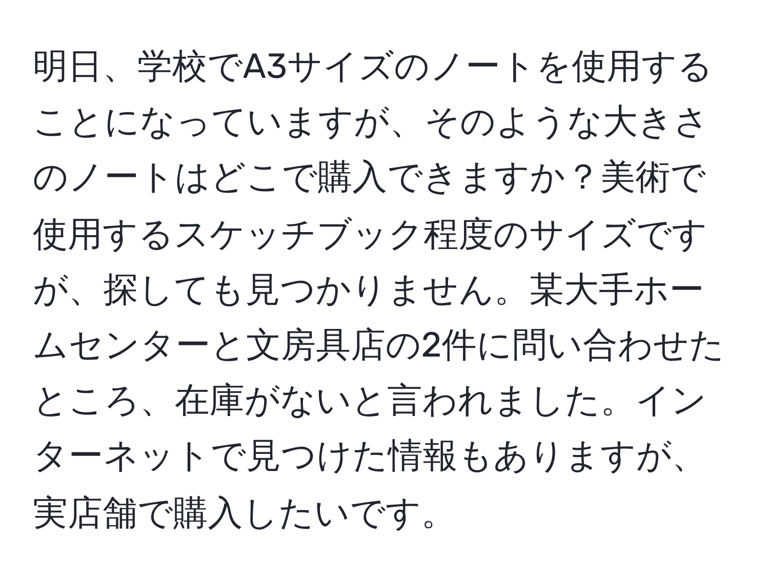 明日、学校でA3サイズのノートを使用することになっていますが、そのような大きさのノートはどこで購入できますか？美術で使用するスケッチブック程度のサイズですが、探しても見つかりません。某大手ホームセンターと文房具店の2件に問い合わせたところ、在庫がないと言われました。インターネットで見つけた情報もありますが、実店舗で購入したいです。