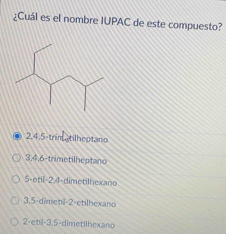 ¿Cuál es el nombre IUPAC de este compuesto?
2, 4, 5 -trim tilheptano
3, 4, 6 -trimetilheptano
5 -etil -2, 4 -dimetilhexano
3, 5 -dimetil -2 -etilhexano
2 -etil -3, 5 -dimetilhexano