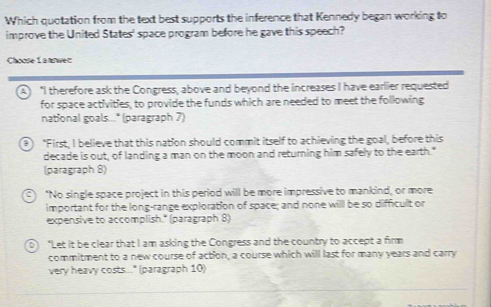 Which quotation from the text best supports the inference that Kennedy began working to
improve the United States' space program before he gave this speech?
Choose Lanswer:
(A) "I therefore ask the Congress, above and beyond the increases I have earlier requested
for space activities, to provide the funds which are needed to meet the following
national goals..." (paragraph 7)
2) "First, I believe that this nation should commit itself to achieving the goal, before this
decade is out, of landing a man on the moon and returning him safely to the earth."
(paragraph 8)
"No single space project in this period will be more impressive to mankind, or more
important for the long-range exploration of space; and none will be so difficult or
expensive to accomplish." (paragraph 8)
0 "Let it be clear that I am asking the Congress and the country to accept a firm
commitment to a new course of action, a course which will last for many years and carry
very heavy costs..." (paragraph 10)