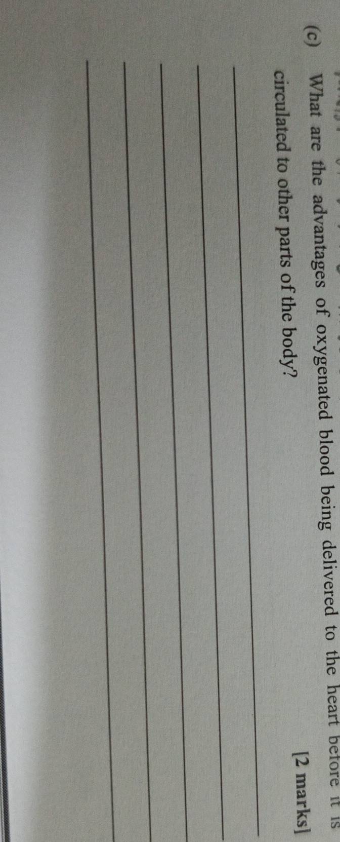 What are the advantages of oxygenated blood being delivered to the heart before it is 
circulated to other parts of the body? [2 marks] 
_ 
_ 
_ 
_ 
_