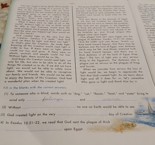 Light                     
Can you imagine being blind? blind people
cannet enjey the arange of a sunrise of the One group of people in the hible experienced w ars logs thus ===
blue of the heavens. Those who are blind the loss of all light. The Egyptions, led by the
ghts =ere ==== The ligm thay = was oiten oar. 
cannot abserve the last mament of an excitin .  phorach, had made the broelmes their slme   G o  mse d  d 
into the sky. Words such as "dog." "cot." and farced them to work extremely hard. The
baskerball game or see on airplone flying Egyptions electric light
"Aower." "hoot," and "water" bring to mind  sraelites were forced to build sities for the
Thm yu ng
God sent Mases 1o the pharaoh of Egyp
only feerings and sounds ro one who is blin  .  o     a    th a t   th e  l r a e lites   b    r  e ased.  t h  
What if there were no light at all in the
world? Without light no one on Earth would pharagh did not want to release the lsraelites  . operate fan cu
be able to aset Exerxous would hays the  Then God sent ten plagues an the Egyptian Thomas E
pame problems blind people have. Who woul to   force th e abargab tn releuse ts pe o p l Apome
the Israelites go, even though plague afte
read this PACE? describe what was happening? How would we Pharach had a hard heart and refused to lst of differ to find
God created light an the very first day plague come upon Egypt.
of Creation Genesis 1:3 reads, "And God One plague God sent upon Egypt was the
said, Let there be light; and there was light." plague of darkness. Exadus 10:21-22 states. use to Flame t  
In God's plan for Creation. He made light. "And the LORD said unto Moses, Stretch out
knowing all His Creation would need light in thine hand toward heaven, that there may be wou!
order to live. If there were no light, plants darkness over the land of Egypt, even darkness ligh
file
which may be felt. And Moses stretched forth br
could not live and grow. If there were no
plants, animals and people could not live. his hand toward heaven; and there was a
thick darkness in all the land of Egypt three
Without light, there would be no life. days." The loss of light was a very serious
Gad knew His Creation would need light, not
only for life, but also to be able to do all the thing to the Egyptians. The darkness was a
things He created us to do. If we did not have plague just as serious as the plagues of frogs
light, we would not be able to safely move  and locust 
about. We would not be able to recognize When we consider how serious the lass of
our family and friends. We would not be able light would be, we begin to appreciate the
to enjoy the beauty of His Creation. God had fact that God created light. As we learn about
a wonderful plan when He created light! light and all it does for us, let's remember
Who gave us light and thank Him for it.
Fill in the blanks with the correct answers.
(1) To someone who is blind, words such as “dog,” "cat," "flower," "boat,” and “water" bring to
mind only _and_
(2) Without _no one on Earth would be able to see.
(3) God created light on the very _day of Creation.
4) In Exodus 10:21-22 , we read that God sent the plague of thick
_upon Egypt.