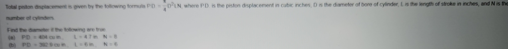 Total piston displacement is given by the following formula PD= π /4 D^2LN , where P.D. is the piston displacement in cubic inches, D is the diameter of bore of cylinder, Lis the length of stroke in inches, and N is the 
number of cylinders. 
Find the diameter if the following are true 
(a) PD=404cumL=4.7inN=8
(b) PD=392.9cuin. L=6in. N=6