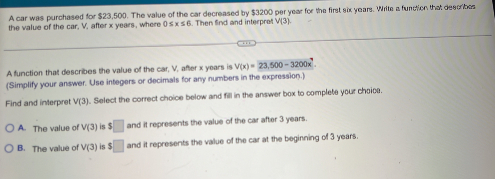 A car was purchased for $23,500. The value of the car decreased by $3200 per year for the first six years. Write a function that describes
the value of the car, V, after x years, where 0≤ x≤ 6. Then find and interpret V(3). 
A function that describes the value of the car, V, after x years is V(x)=23,500-3200x^7. 
(Simplify your answer. Use integers or decimals for any numbers in the expression.)
Find and interpret V(3). Select the correct choice below and fill in the answer box to complete your choice.
A. The value of V(3) is $□ and it represents the value of the car after 3 years.
B. The value of V(3) is $□ and it represents the value of the car at the beginning of 3 years.