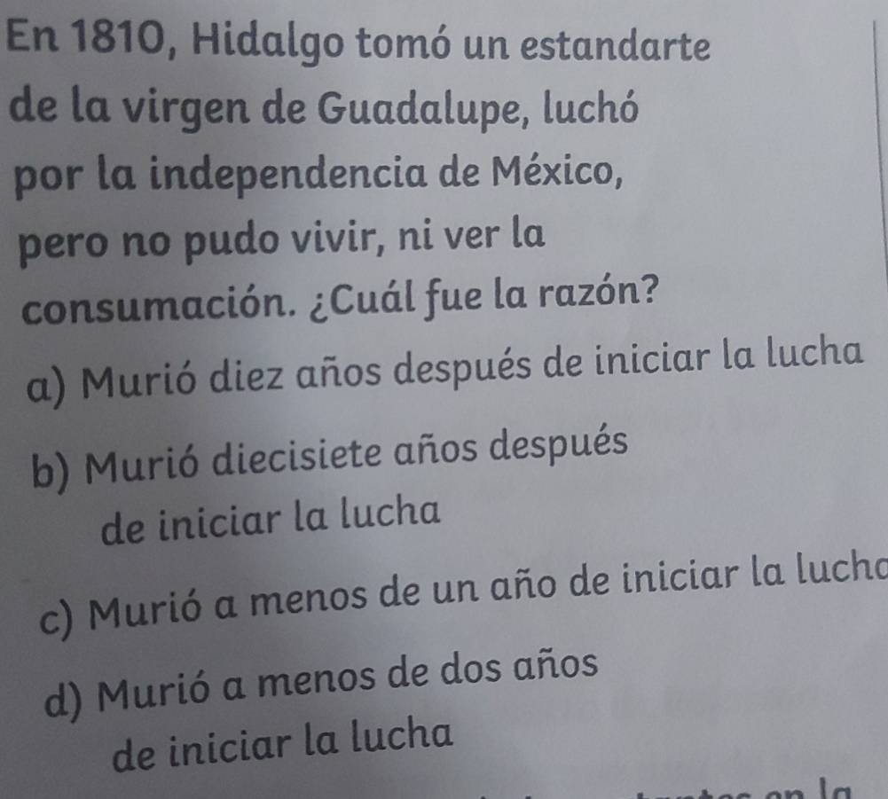 En 1810, Hidalgo tomó un estandarte
de la virgen de Guadalupe, luchó
por la independencia de México,
pero no pudo vivir, ni ver la
consumación. ¿Cuál fue la razón?
a) Murió diez años después de iniciar la lucha
b) Murió diecisiete años después
de iniciar la lucha
c) Murió a menos de un año de iniciar la lucho
d) Murió a menos de dos años
de iniciar la lucha