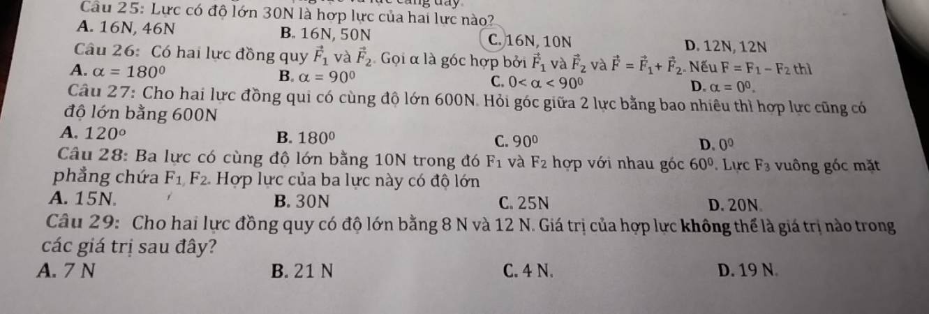 Lực có độ lớn 30N là hợp lực của hai lực nào?
A. 16N, 46N B. 16N, 50N C. 16N, 10N
D. 12N, 12N
Câu 26: Có hai lực đồng quy vector F_1 và vector F_2 Gọi α là góc hợp bởi vector F_1 và vector F_2 và vector F=vector F_1+vector F_2 :. Nếu
A. alpha =180° F=F_1-F_2thl
B. alpha =90°
C. 0 <90°
D. alpha =0^0. 
Câu 27: Cho hai lực đồng qui có cùng độ lớn 600N. Hỏi góc giữa 2 lực bằng bao nhiêu thì hợp lực cũng có
độ lớn bằng 600N
A. 120° B. 180° C. 90° D. 0^0
Câu 28: Ba lực có cùng độ lớn bằng 10N trong đó F_1 và F_2 hợp với nhau góc 60°. Lực F_3 vuông góc mặt
phẳng chứa F_1F_2 Hợp lực của ba lực này có độ lớn
A. 15N. B. 30N C. 25N D. 20N
Câu 29: Cho hai lực đồng quy có độ lớn bằng 8 N và 12 N. Giá trị của hợp lực không thể là giá trị nào trong
các giá trị sau đây?
A. 7 N B. 21 N C. 4 N. D. 19 N