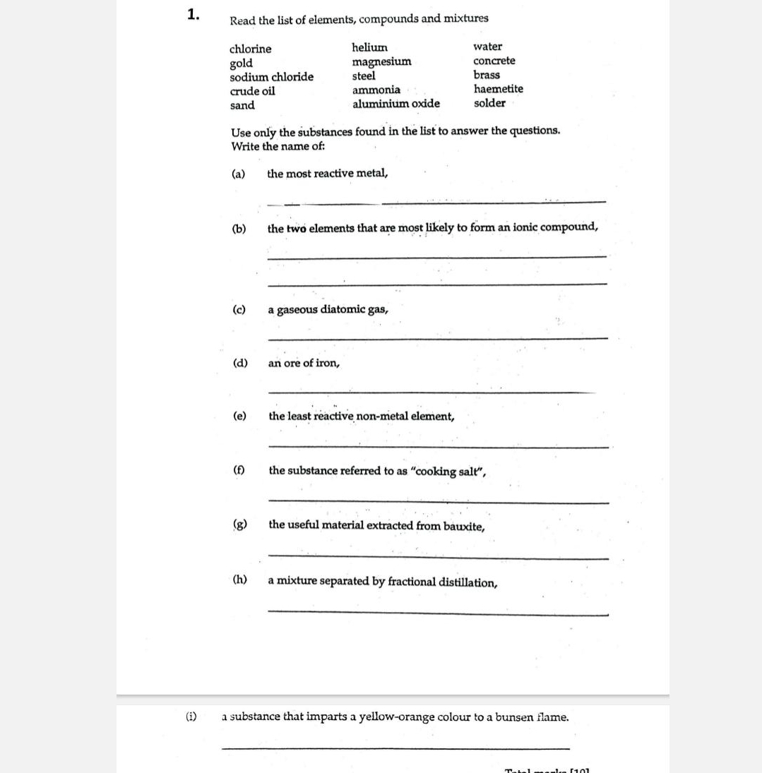 Read the list of elements, compounds and mixtures 
chlorine helium water 
gold magnesium concrete 
sodium chloride steel brass 
crude oil ammonia haemetite 
sand aluminium oxide solder 
Use only the substances found in the list to answer the questions. 
Write the name of: 
(a) the most reactive metal, 
_ 
(b) the two elements that are most likely to form an ionic compound, 
_ 
_ 
(c) a gaseous diatomic gas, 
_ 
(d) an ore of iron, 
_ 
(e) the least reactive non-metal element, 
_ 
(f) the substance referred to as “cooking salt”, 
_ 
(g) the useful material extracted from bauxite, 
_ 
(h) a mixture separated by fractional distillation, 
_ 
(i) a substance that imparts a yellow-orange colour to a bunsen flame. 
_