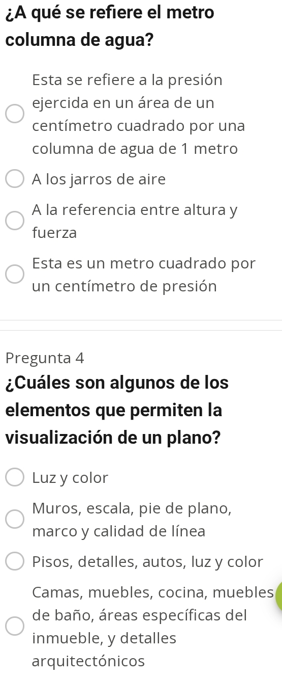 ¿A qué se refiere el metro
columna de agua?
Esta se refiere a la presión
ejercida en un área de un
centímetro cuadrado por una
columna de agua de 1 metro
A los jarros de aire
A la referencia entre altura y
fuerza
Esta es un metro cuadrado por
un centímetro de presión
Pregunta 4
¿Cuáles son algunos de los
elementos que permiten la
visualización de un plano?
Luz y color
Muros, escala, pie de plano,
marco y calidad de línea
Pisos, detalles, autos, luz y color
Camas, muebles, cocina, muebles
de baño, áreas específicas del
inmueble, y detalles
arquitectónicos