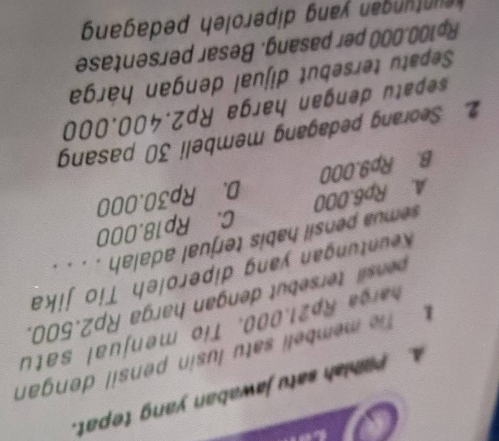 Pilihiah satu jawaban yang tepat.
Te membeli satu lusin pensil dengan
harga Rp21.000. Tío menjual satu
nsil tersbut dengan harga Rp2.500.
Keuntungan yang diperoleh Tio jika
semua pensil habis terjual adalah . . . .
A. Rp6.000 C. Rp18.000
B. Rp9.000 D. Rp30.000
2. Seorang pedagang membeli 30 pasang
sepatu dengan harga Rp2.400.000
Sepatu tersebut dijual dengan hárga
Rp100.000 per pasang. Besar persentase
t an ang diperoleh pedagang