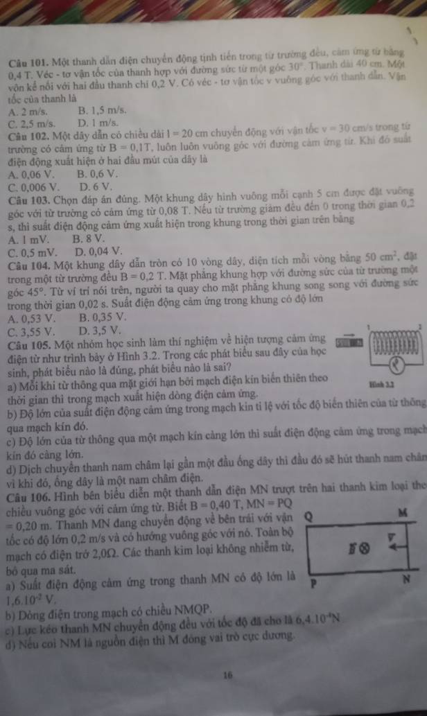 Một thanh dẫn điện chuyển động tịnh tiến trong từ trường đều, cảm ứng từ bằng
0,4 T. Véc - tơ vận tốc của thanh hợp với đường sức từ một góc 30° Thanh dài 40 cm. Một
vôn kể nổi với hai đầu thanh chỉ 0,2 V. Cô véc - tơ vận tốc v vuông góc với thanh dẫn. Vận
tốc của thanh là
A. 2 m/s. B. 1,5 m/s.
C. 2,5 m/s. D. 1 m/s.
Câu 102. Một dây dẫn có chiều dài I=20 cm chuyển động với vận tốc v=30 cm/s trong tứ
trường có cảm ứng từ B=0,1T , luôn luôn vuông góc với đường cảm ứng từ. Khi đó suất
điện động xuất hiện ở hai đầu mút của dây là
A. 0,06 V. B. 0,6 V.
C. 0,006 V. D. 6 V.
Câu 103. Chọn đáp án đúng. Một khung dây hình vuông mỗi cạnh 5 cm được đặt vuỡng
góc với từ trường có cảm ứng từ 0,08 T. Nếu từ trường giám đều đến 0 trong thời gian 0,2
s, thì suất điện động cảm ứng xuất hiện trong khung trong thời gian trên băng
A. l mV. B. 8 V.
C. 0,5 mV. D. 0,04 V. , đật
Câu 104. Một khung dây dẫn tròn có 10 vòng dây, diện tích mỗi vòng bằng 50cm^2
trong một từ trường đều B=0.2T T. Mặt phẳng khung hợp với đường sức của từ trường một
góc 45° T. Từ ví trí nói trên, người ta quay cho mặt phẳng khung song song với đường sức
trong thời gian 0,02 s. Suất điện động cảm ứng trong khung có độ lớn
A. 0,53 V. B. 0,35 V.
C. 3,55 V. D. 3,5 V.
1
Câu 105. Một nhóm học sinh làm thí nghiệm về hiện tượng cảm ứng
điện từ như trình bảy ở Hình 3.2. Trong các phát biểu sau đây của học
sinh, phát biểu nào là đúng, phát biểu nào là sai?
a) Mỗi khi từ thông qua mặt giới hạn bởi mạch điện kín biển thiên theo Hình 3.2
thời gian thì trong mạch xuất hiện dòng điện cảm ứng.
b) Độ lớn của suất điện động cảm ứng trong mạch kin tỉ lệ với tốc độ biển thiên của từ thông
qua mạch kín đó.
c) Độ lớn của từ thông qua một mạch kín cảng lớn thì suất điện động cảm ứng trong mạch
kín đó càng lớn.
d) Dịch chuyền thanh nam châm lại gần một đầu ống dây thi đầu đó sẽ hút thanh nam chân
vì khi đó, ồng dây là một nam châm điện.
Câu 106. Hình bên biểu diễn một thanh dẫn điện MN trượt trên hai thanh kim loại the
chiều vuông góc với cảm ứng từ. Biết B=0,40T,MN=PQ
=0.20m Thanh MN đang chuyển động về bên trải với vận
tốc có độ lớn 0,2 m/s và có hướng vuông góc với nó. Toàn bộ
mạch có điện trở 2,0Ω. Các thanh kim loại không nhiễm từ,
bộ qua ma sát.
a) Suất điện động cảm ứng trong thanh MN có độ lớn là
1,6.10^(-2)V,
b) Dỏng điện trong mạch có chiều NMQP.
c) Lực kéo thanh MN chuyển động đều với tốc độ đã cho là 6.4.10^(-4)N
d) Nếu coi NM là nguồn điện thì M đông vai trò cực dương.
16