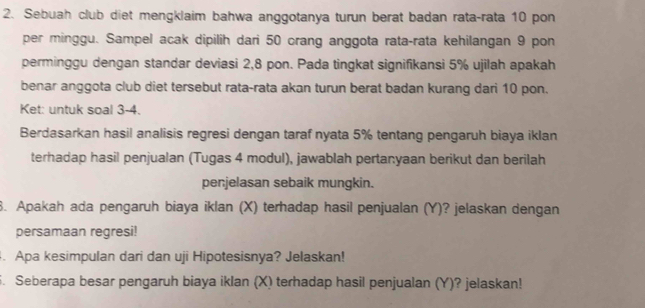 Sebuah club diet mengklaim bahwa anggotanya turun berat badan rata-rata 10 pon 
per minggu. Sampel acak dipilih dari 50 orang anggota rata-rata kehilangan 9 pon 
perminggu dengan standar deviasi 2,8 pon. Pada tingkat signifikansi 5% ujilah apakah 
benar anggota club diet tersebut rata-rata akan turun berat badan kurang dari 10 pon. 
Ket: untuk soal 3-4. 
Berdasarkan hasil analisis regresi dengan taraf nyata 5% tentang pengaruh biaya iklan 
terhadap hasil penjualan (Tugas 4 modul), jawablah pertanyaan berikut dan berilah 
penjelasan sebaik mungkin. 
8. Apakah ada pengaruh biaya iklan (X) terhadap hasil penjualan (Y)? jelaskan dengan 
persamaan regresi! 
4. Apa kesimpulan dari dan uji Hipotesisnya? Jelaskan! 
5. Seberapa besar pengaruh biaya iklan (X) terhadap hasil penjualan (Y)? jelaskan!