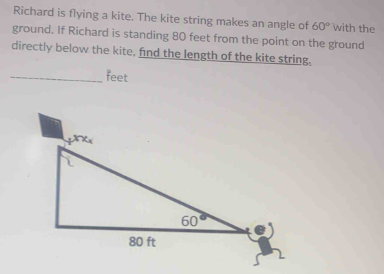 Richard is flying a kite. The kite string makes an angle of 60° with the
ground. If Richard is standing 80 feet from the point on the ground
directly below the kite, find the length of the kite string.
_feet